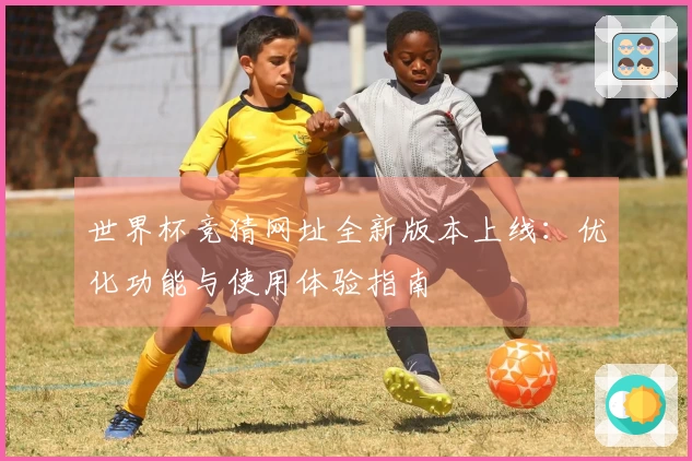 世界杯竞猜网址全新版本上线：优化功能与使用体验指南